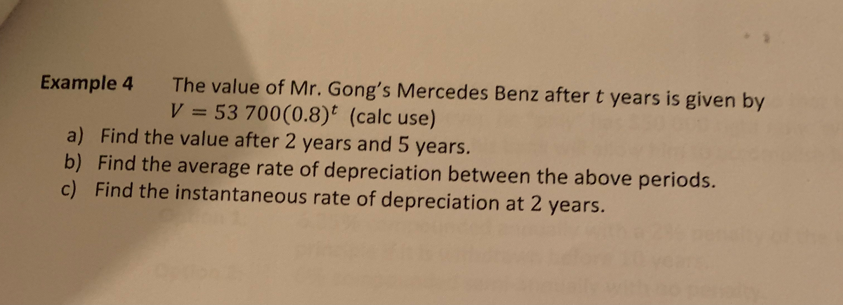 Example 4
a) Find the value after 2 years and 5 years.
b) Find the average rate of depreciation between the above periods.
c) Find the instantaneous rate of depreciation at 2 years.
The value of Mr. Gong's Mercedes Benz after t years is given by
V = 53 700(0.8) (calc use)