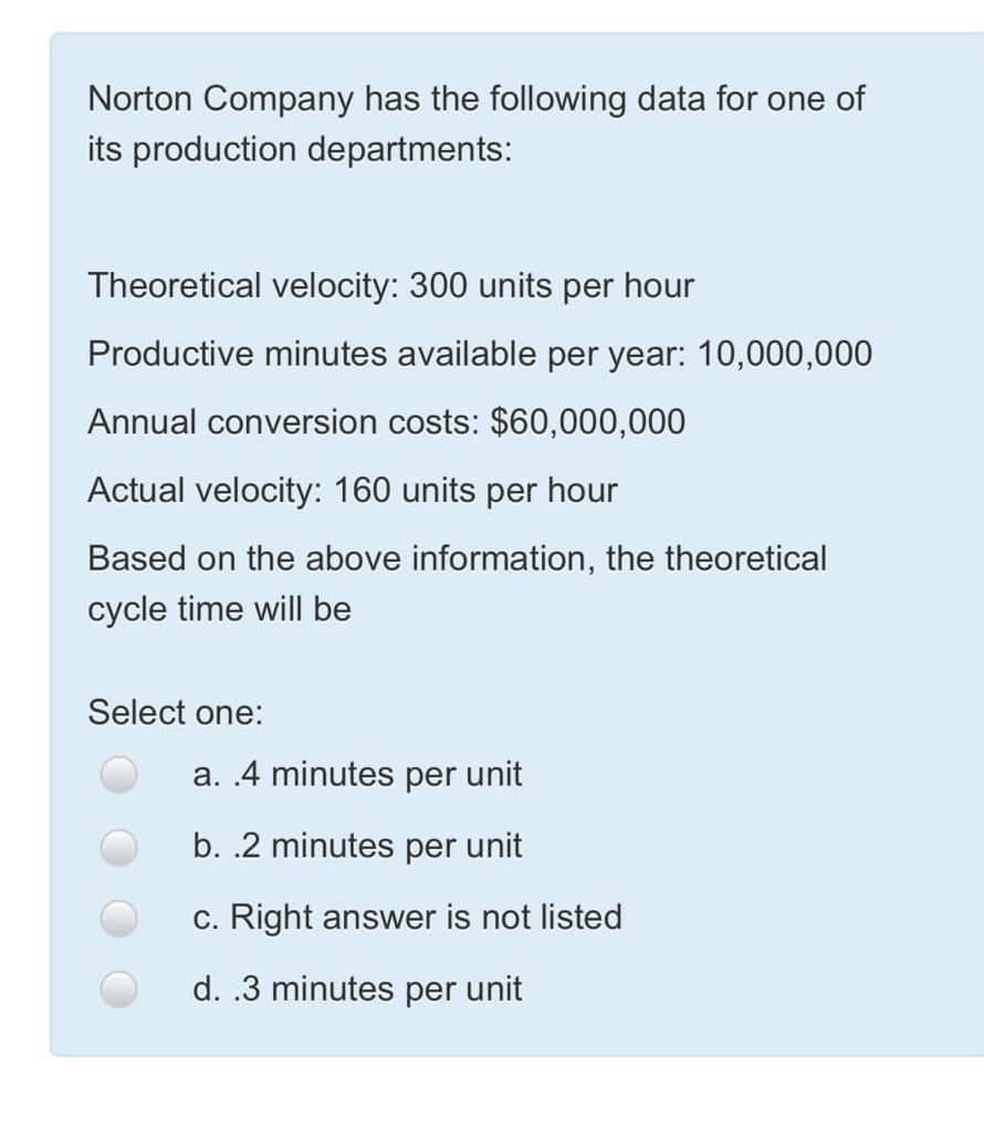 Norton Company has the following data for one of
its production departments:
Theoretical velocity: 300 units per hour
Productive minutes available per year: 10,000,000
Annual conversion costs: $60,000,000
Actual velocity: 160 units per hour
Based on the above information, the theoretical
cycle time will be
Select one:
a. 4 minutes per unit
b. .2 minutes per unit
c. Right answer is not listed
d. .3 minutes per unit
