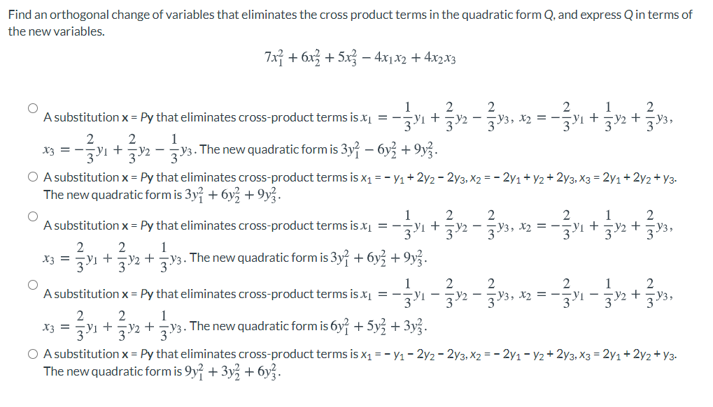 Find an orthogonal change of variables that eliminates the cross product terms in the quadratic form Q, and express Q in terms of
the new variables.
7x구 +6x2 + 5x금-4r x2 + 4x2.13
2
A substitution x = Py that eliminates cross-product terms is xį = -y1 +Y2 - V3, x2 = -z1 + zy2 +zV3,
2
1
X3 = -V1 + V2 – V3. The new quadratic form is 3y – 6y + 9y?.
O A substitution x = Py that eliminates cross-product terms is x1 = - y1+ 2y2 - 2y3, X2 = - 2y1+ y2+ 2y3, X3 = 2y1+2y2 + y3-
The new quadratic form is 3y + 6y + 9y.
2
1
+
2
2
A substitution x = Py that eliminates cross-product terms is x = -
2
X2 =
1
+
+
1
V2 + zV3. The new quadratic form is 3y + 6y + 9y.
X3 =
1
2
2
2
A substitution x = Py that eliminates cross-product terms is x = -I -2 -y3, x2 = -1 - 32 + 33,
2
1
X3 = 7Y1 + zV2 + V3. The new quadratic form is 6y+ 5y + 3y.
O A substitution x = Py that eliminates cross-product terms is x1 = - y1- 2y2 - 2y3, X2 = - 2y1 – Y2+ 2y3, X3 = 2y1+2y2 + y3-
The new quadratic form is 9y + 3y + 6y.
