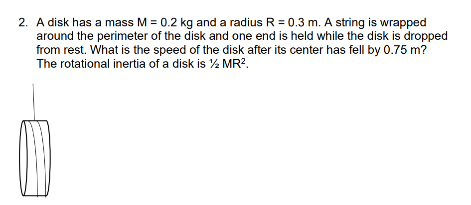 2. A disk has a mass M = 0.2 kg and a radius R = 0.3 m. A string is wrapped
around the perimeter of the disk and one end is held while the disk is dropped
from rest. What is the speed of the disk after its center has fell by 0.75 m?
The rotational inertia of a disk is ½ MR?.
