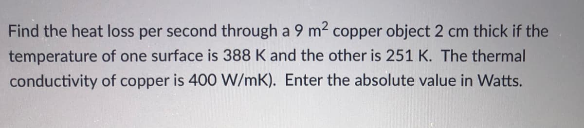 Find the heat loss per second through a 9 m2 copper object 2 cm thick if the
temperature of one surface is 388 K and the other is 251 K. The thermal
conductivity of copper is 400 W/mK). Enter the absolute value in Watts.
