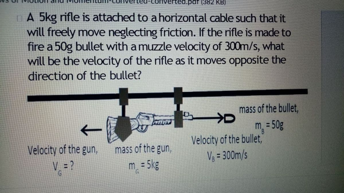 iverted.pdf (382 KB)
A 5kg rifle is attached to a horizontal cable such that it
will freely move neglecting friction. If the rifle is made to
fire a 50g bullet with a muzzle velocity of 300m/s, what
will be the velocity of the rifle as it moves opposite the
direction of the bullet?
mass of the bullet,
m = 50g
Velocity of the bullet,
Velocity of the gun,
mass of the gun,
V, = 300m/s
V =?
m = 5kg
