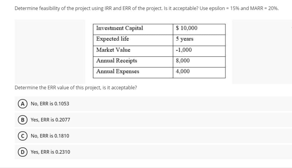Determine feasibility of the project using IRR and ERR of the project. Is it acceptable? Use epsilon = 15% and MARR = 20%.
Investment Capital
$ 10,000
Expected life
5 years
Market Value
-1,000
Annual Receipts
8,000
Annual Expenses
4,000
Determine the ERR value of this project, is it acceptable?
A) No, ERR is 0.1053
B) Yes, ERR is 0.2077
C) No, ERR is 0.1810
D Yes, ERR is 0.2310
