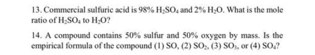 13. Commercial sulfuric acid is 98% H;SO, and 2% H;O. What is the mole
ratio of H;SO, to H,O?
14. A compound contains 50% sulfur and 50% oxygen by mass. Is the
empirical formula of the compound (1) SO, (2) SO,, (3) SO, or (4) SO,?
