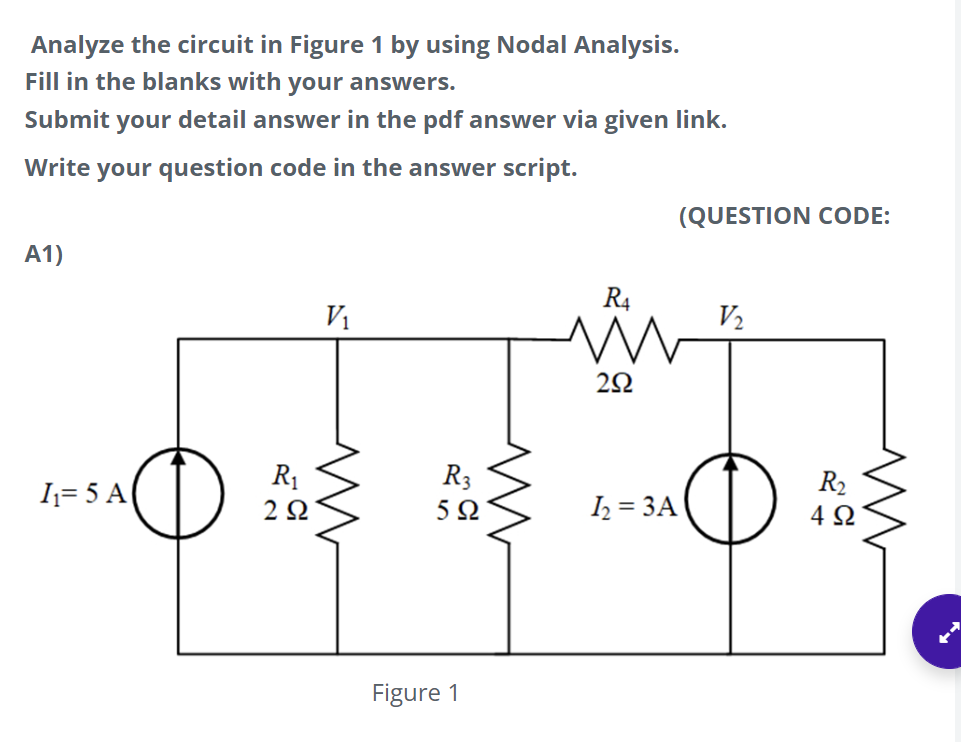 Analyze the circuit in Figure 1 by using Nodal Analysis.
Fill in the blanks with your answers.
Submit your detail answer in the pdf answer via given link.
Write your question code in the answer script.
(QUESTION CODE:
A1)
R4
V1
V2
R1
R3
R2
I= 5 A
2Ω
I2 = 3A
4 Q
Figure 1

