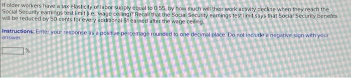 If older workers have a tax elasticity of labor supply equal to 0.55, by how much will their work activity decline when they reach the
Social Security earnings test limit (.e.. wage ceiling)? Recall that the Social Security earnings test limit says that Social Security benefits
will be reduced by 50 cents for every additional $1 earned after the wage ceiling.
Instructions: Enter your response as a positive percentage rounded to one decimal place. Do not include a negative sign with your
answer