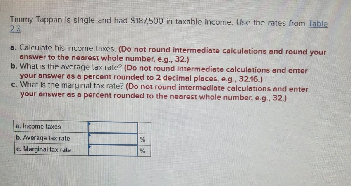 Timmy Tappan is single and had $187,500 in taxable income. Use the rates from Table
2.3.
a. Calculate his income taxes. (Do not round intermediate calculations and round your
answer to the nearest whole number, e.g., 32.)
b. What is the average tax rate? (Do not round intermediate calculations and enter
your answer as a percent rounded to 2 decimal places, e.g., 32.16.)
c. What is the marginal tax rate? (Do not round intermediate calculations and enter
your answer as a percent rounded to the nearest whole number, e.g., 32.)
a. Income taxes
b. Average tax rate
c. Marginal tax rate
%
%