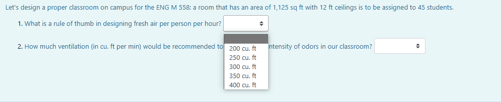 Let's design a proper classroom on campus for the ENG M 558: a room that has an area of 1,125 sq ft with 12 ft ceilings is to be assigned to 45 students.
1. What is a rule of thumb in designing fresh air per person per hour?
2. How much ventilation (in cu. ft per min) would be recommended to 200 cu. ft
250 cu. ft
300 cu. ft
350 cu. ft
400 cu. ft
◆
Intensity of odors in our classroom?