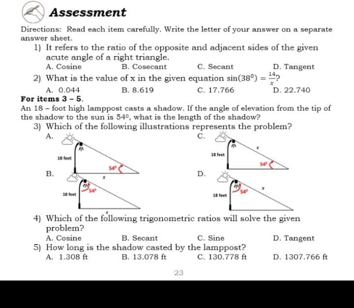Assessment
Directions: Read each item carefully. Write the letter of your answer on a separate
answer sheet.
1) It refers to the ratio of the opposite and adjacent sides of the given
acute angle of a right triangle.
A. Cosine
B. Cosecant
C. Secant
D. Tangent
2) What is the value of x in the given equation sin(38⁰) = ¹4?
x
A. 0.044
B. 8.619
C. 17.766
D. 22.740
For items 3-5.
An 18-foot high lamppost casts a shadow. If the angle of elevation from the tip of
the shadow to the sun is 54°, what is the length of the shadow?
3) Which of the following illustrations represents the problem?
A.
C.
18 feet
18 feet
18 feet
18 feet
4) Which of the following trigonometric ratios will solve the given
problem?
A. Cosine
B. Secant
C. Sine
D. Tangent
5) How long is the shadow casted by the lamppost?
A. 1.308 ft
B. 13.078 ft
C. 130.778 ft
D. 1307.766 ft
23
B.
D.