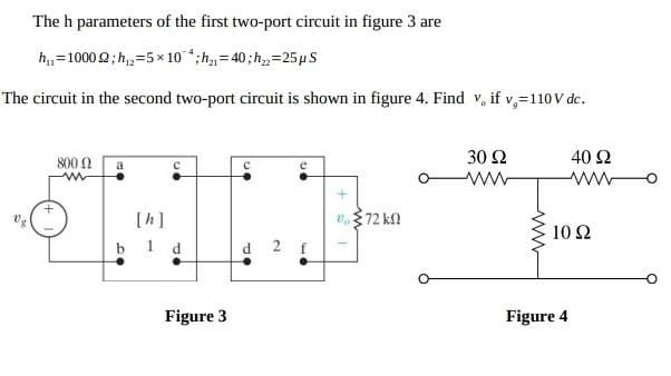 The h parameters of the first two-port circuit in figure 3 are
h₁=1000Q;h₁2=5×10;h₂=40;h₂=25μS
The circuit in the second two-port circuit is shown in figure 4. Find v, if v, 110 V dc.
800 Ω
www
a
b1d
Figure 3
d 2 f
72 kn
30 92
40 92
ww
10 S2
Figure 4