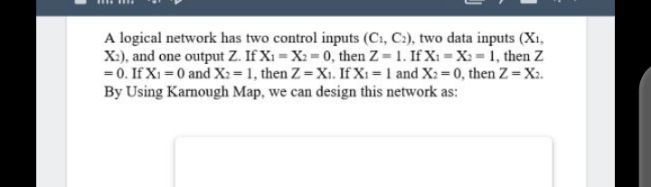 A logical network has two control inputs (C1, C:), two data inputs (X1,
X:), and one output Z. If X1 = X2= 0, then Z = 1. If X1 = X: =1, then Z
= 0. If X1 = 0 and X2 = 1, then Z=X1. If X1 = 1 and X2 = 0, then Z= X2.
By Using Karnough Map, we can design this network as:
