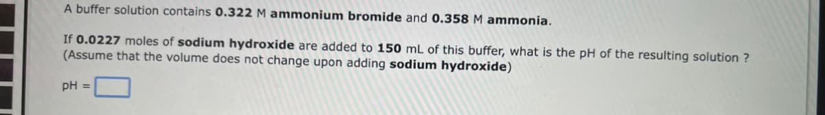 A buffer solution contains 0.322 M ammonium bromide and 0.358 M ammonia.
If 0.0227 moles of sodium hydroxide are added to 150 mL of this buffer, what is the pH of the resulting solution ?
(Assume that the volume does not change upon adding sodium hydroxide)
pH =