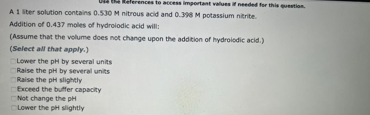 Use the References to access important values if needed for this question.
A 1 liter solution contains 0.530 M nitrous acid and 0.398 M potassium nitrite.
Addition of 0.437 moles of hydroiodic acid will:
(Assume that the volume does not change upon the addition of hydroiodic acid.)
(Select all that apply.)
Lower the pH by several units
ORaise the pH by several units
Raise the pH slightly
Exceed the buffer capacity
Not change the pH
Lower the pH slightly