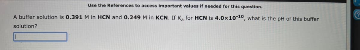 Use the References to access important values if needed for this question.
A buffer solution is 0.391 M in HCN and 0.249 M in KCN. If Ka for HCN is 4.0x10-10, what is the pH of this buffer
solution?