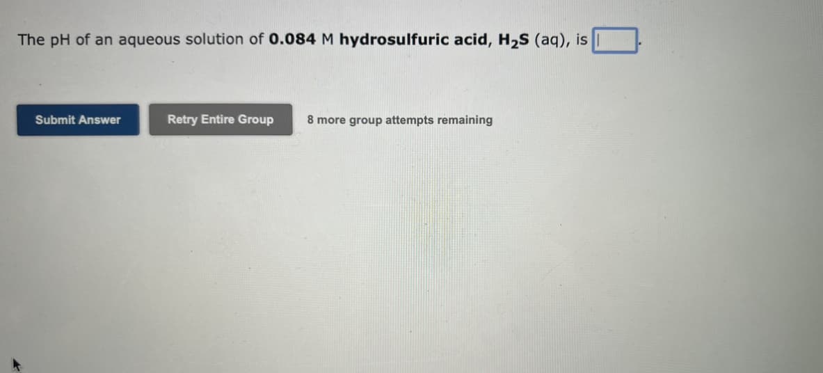 The pH of an aqueous solution of 0.084 M hydrosulfuric acid, H₂S (aq), is
Submit Answer
Retry Entire Group 8 more group attempts remaining