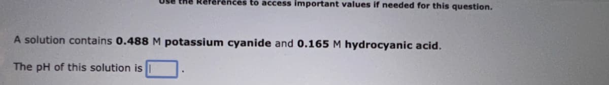 the Références to access important values if needed for this question.
A solution contains 0.488 M potassium cyanide and 0.165 M hydrocyanic acid.
The pH of this solution is