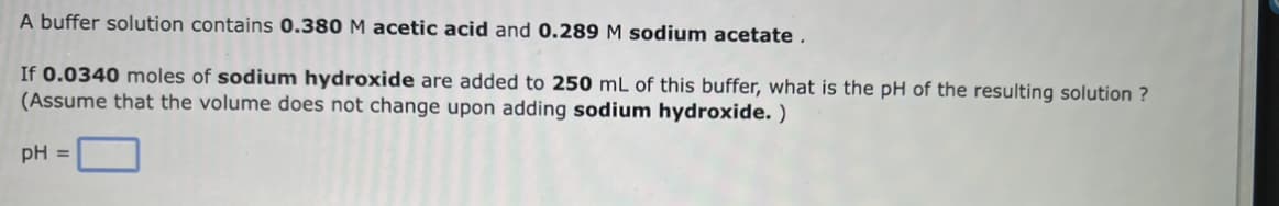 A buffer solution contains 0.380 M acetic acid and 0.289 M sodium acetate.
If 0.0340 moles of sodium hydroxide are added to 250 mL of this buffer, what is the pH of the resulting solution ?
(Assume that the volume does not change upon adding sodium hydroxide.)
pH =