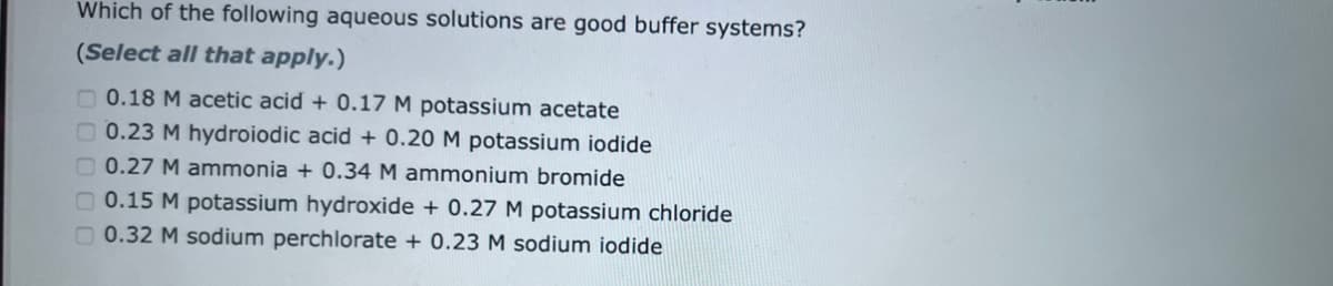 Which of the following aqueous solutions are good buffer systems?
(Select all that apply.)
0.18 M acetic acid + 0.17 M potassium acetate
0.23 M hydroiodic acid + 0.20 M potassium iodide
0.27 M ammonia + 0.34 M ammonium bromide
0.15 M potassium hydroxide + 0.27 potassium chloride
0.32 M sodium perchlorate + 0.23 M sodium iodide