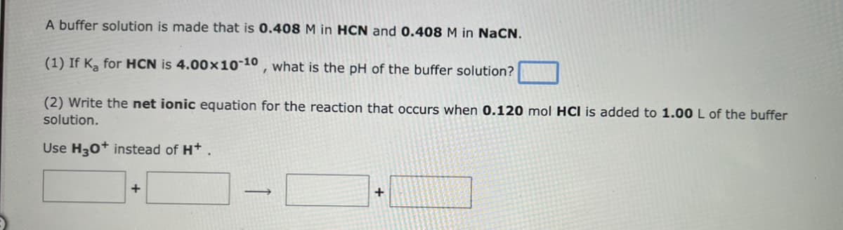 A buffer solution is made that is 0.408 M in HCN and 0.408 M in NaCN.
(1) If K₂ for HCN is 4.00x10-10, what is the pH of the buffer solution?
(2) Write the net ionic equation for the reaction that occurs when 0.120 mol HCI is added to 1.00 L of the buffer
solution.
Use H3O+ instead of H+.
+
-
+