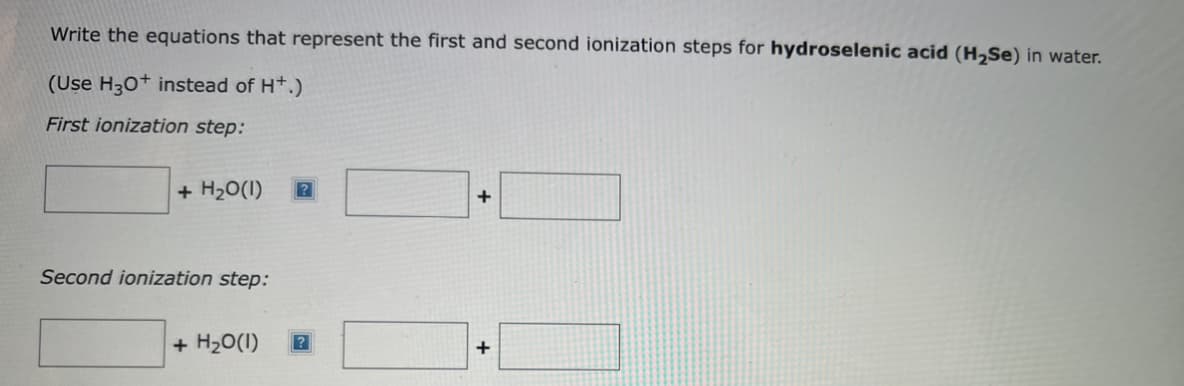 Write the equations that represent the first and second ionization steps for hydroselenic acid (H₂Se) in water.
(Use H3O+ instead of H+.)
First ionization step:
+ H₂O(1)
Second ionization step:
+ H₂O(1) ?
+
+