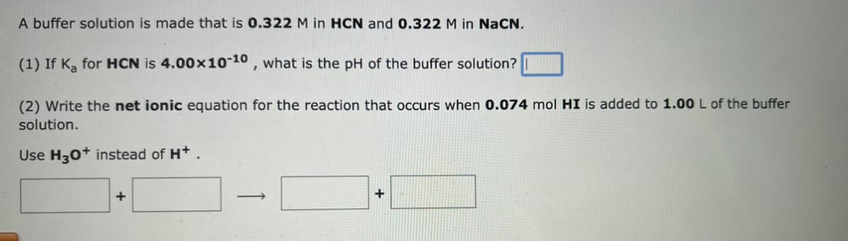 A buffer solution is made that is 0.322 M in HCN and 0.322 M in NaCN.
(1) If Ka for HCN is 4.00x10-10, what is the pH of the buffer solution?
(2) Write the net ionic equation for the reaction that occurs when 0.074 mol HI is added to 1.00 L of the buffer
solution.
Use H3O+ instead of H+.
+
->
+