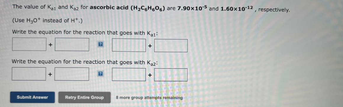 The value of K₂1 and Kaz for ascorbic acid (H₂C6H606) are 7.90x105 and 1.60x10-12, respectively.
(Use H3O+ instead of H+.)
Write the equation for the reaction that goes with Kal:
+
?
Submit Answer
Write the equation for the reaction that goes with Kaz:
+
+
?
+
Retry Entire Group 8 more group attempts remaining