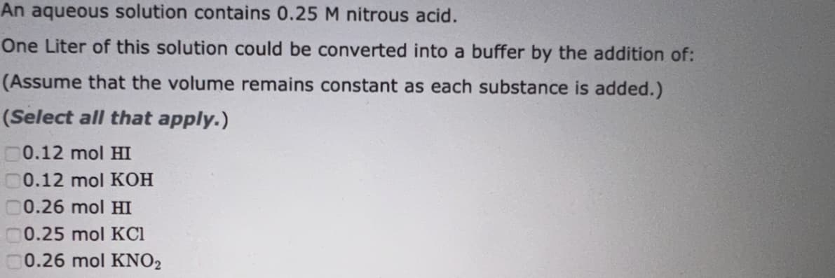 An aqueous solution contains 0.25 M nitrous acid.
One Liter of this solution could be converted into a buffer by the addition of:
(Assume that the volume remains constant as each substance is added.)
(Select all that apply.)
0.12 mol HI
00.12 mol KOH
00.26 mol HI
0.25 mol KCl
0.26 mol KNO2