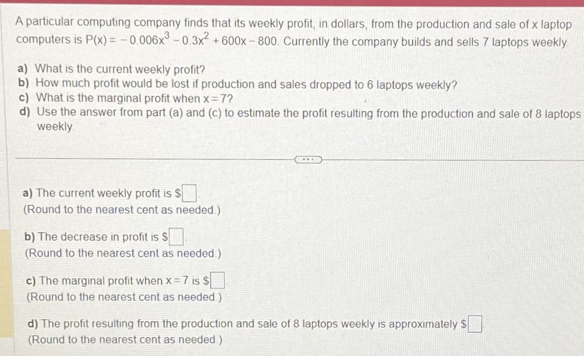 A particular computing company finds that its weekly profit, in dollars, from the production and sale of x laptop
computers is P(x) = -0.006x³ -0.3x² +600x-800. Currently the company builds and sells 7 laptops weekly
a) What is the current weekly profit?
b) How much profit would be lost if production and sales dropped to 6 laptops weekly?
c) What is the marginal profit when x = 7?
d) Use the answer from part (a) and (c) to estimate the profit resulting from the production and sale of 8 laptops
weekly
a) The current weekly profit is $
(Round to the nearest cent as needed)
b) The decrease in profit is $
(Round to the nearest cent as needed.)
c) The marginal profit when x=7 is $
(Round to the nearest cent as needed)
CLOT
d) The profit resulting from the production and sale of 8 laptops weekly is approximately $
(Round to the nearest cent as needed)