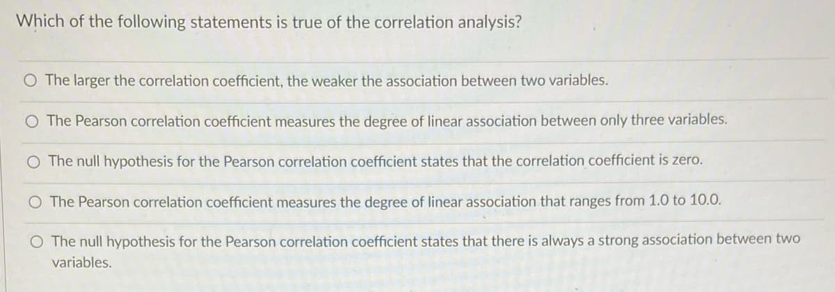 Which of the following statements is true of the correlation analysis?
O The larger the correlation coefficient, the weaker the association between two variables.
The Pearson correlation coefficient measures the degree of linear association between only three variables.
The null hypothesis for the Pearson correlation coefficient states that the correlation coefficient is zero.
O The Pearson correlation coefficient measures the degree of linear association that ranges from 1.0 to 10.0.
O The null hypothesis for the Pearson correlation coefficient states that there is always a strong association between two
variables.