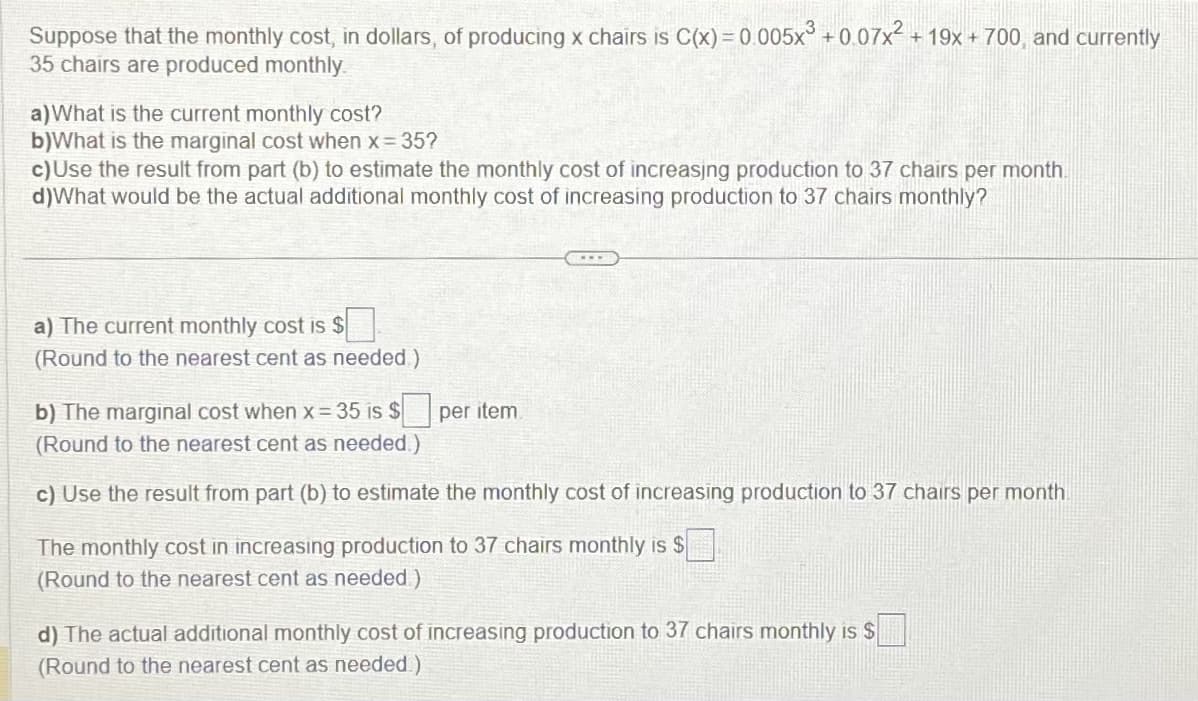 Suppose that the monthly cost, in dollars, of producing x chairs is C(x)=0.005x³ +0.07x² +19x + 700, and currently
35 chairs are produced monthly.
a) What is the current monthly cost?
b)What is the marginal cost when x = 35?
c) Use the result from part (b) to estimate the monthly cost of increasing production to 37 chairs per month.
d)What would be the actual additional monthly cost of increasing production to 37 chairs monthly?
a) The current monthly cost is $
(Round to the nearest cent as needed)
b) The marginal cost when x = 35 is $ per item.
(Round to the nearest cent as needed.)
c) Use the result from part (b) to estimate the monthly cost of increasing production to 37 chairs per month.
The monthly cost in increasing production to 37 chairs monthly is $
(Round to the nearest cent as needed)
d) The actual additional monthly cost of increasing production to 37 chairs monthly is $
(Round to the nearest cent as needed.)