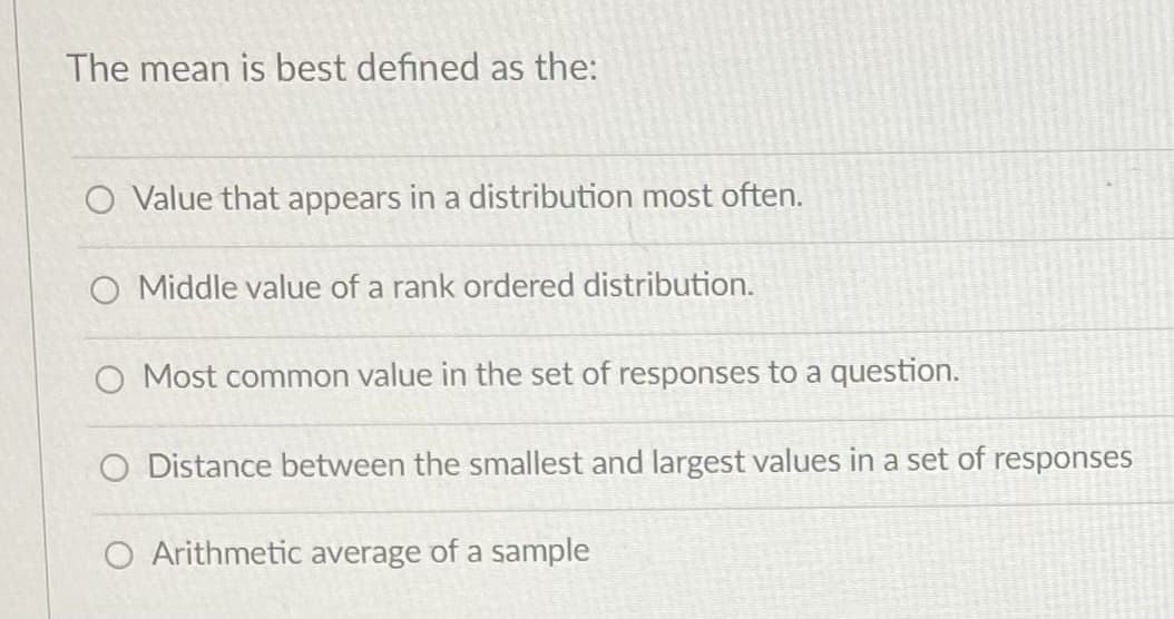 The mean is best defined as the:
Value that appears in a distribution most often.
O Middle value of a rank ordered distribution.
Most common value in the set of responses to a question.
O Distance between the smallest and largest values in a set of responses
O Arithmetic average of a sample