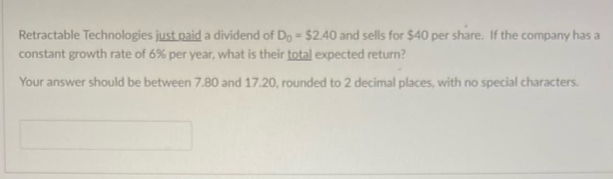 Retractable Technologies just paid a dividend of Do = $2.40 and sells for $40 per share. If the company has a
constant growth rate of 6% per year, what is their total expected return?
Your answer should be between 7.80 and 17.20, rounded to 2 decimal places, with no special characters.