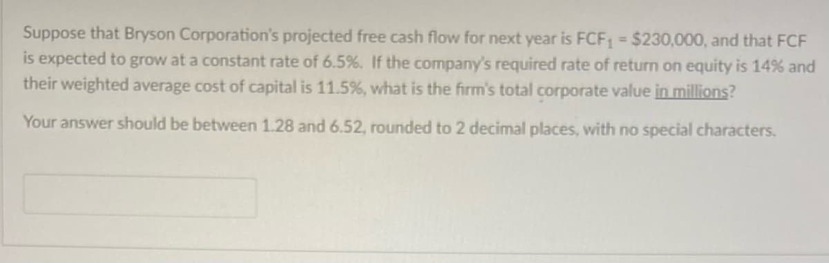 Suppose that Bryson Corporation's projected free cash flow for next year is FCF₁ = $230,000, and that FCF
is expected to grow at a constant rate of 6.5%. If the company's required rate of return on equity is 14% and
their weighted average cost of capital is 11.5%, what is the firm's total corporate value in millions?
Your answer should be between 1.28 and 6.52, rounded to 2 decimal places, with no special characters.