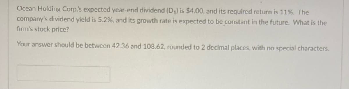 Ocean Holding Corp.'s expected year-end dividend (D₁) is $4.00, and its required return is 11%. The
company's dividend yield is 5.2%, and its growth rate is expected to be constant in the future. What is the
firm's stock price?
Your answer should be between 42.36 and 108.62, rounded to 2 decimal places, with no special characters.