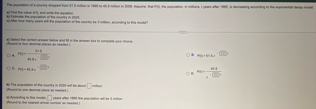 The population of a country dropped from 51.5 million in 1995 to 45.9 million in 2009. Assume that P(t), the population, in millions, t years after 1995, is decreasing according to the exponential decay model.
a) Find the value of k, and write the equation.
b) Estimate the population of the country in 2020.
c) After how many years will the population of the country be 3 million, according to this model?
a) Select the correct answer below and fill in the answer box to complete your choice.
(Round to four decimal places as needed.)
51.5
O A. P(1) =
O B. P(t) = 51.5 e
45.9 e
OC. P(1) = 45.9 e
45.9
OD.
P(t) =
b) The population of the country in 2020 will be about
million.
(Round to one decimal place as needed.)
c) According to this model, years after 1995 the population will be 3 million.
(Round to the nearest whole number as needed.)

