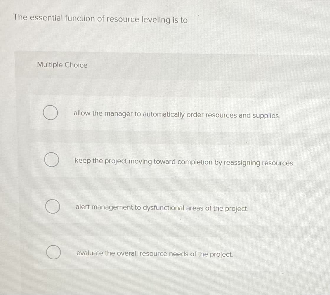 The essential function of resource leveling is to
Multiple Choice
allow the manager to automatically order resources and supplies.
keep the project moving toward completion by reassigning resources.
alert management to dysfunctional areas of the project.
evaluate the overall resource needs of the project.