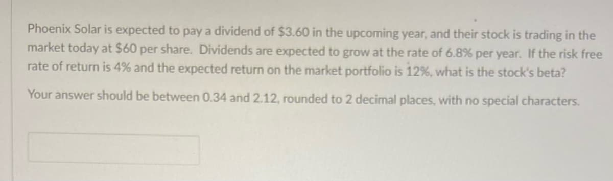 Phoenix Solar is expected to pay a dividend of $3.60 in the upcoming year, and their stock is trading in the
market today at $60 per share. Dividends are expected to grow at the rate of 6.8% per year. If the risk free
rate of return is 4% and the expected return on the market portfolio is 12%, what is the stock's beta?
Your answer should be between 0.34 and 2.12, rounded to 2 decimal places, with no special characters.