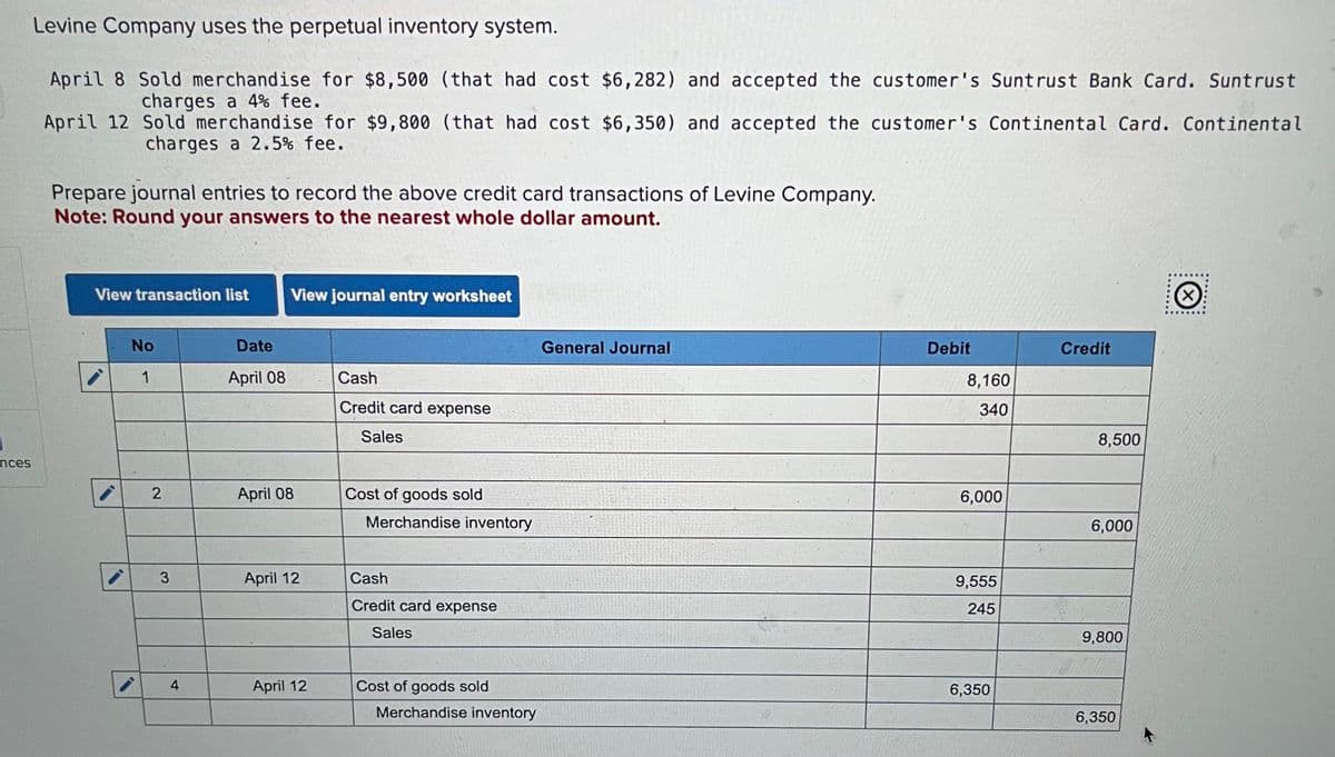 nces
Levine Company uses the perpetual inventory system.
April 8 Sold merchandise for $8,500 (that had cost $6,282) and accepted the customer's Suntrust Bank Card. Suntrust
charges a 4% fee.
April 12
Sold merchandise for $9,800 (that had cost $6,350) and accepted the customer's Continental Card. Continental
charges a 2.5% fee.
Prepare journal entries to record the above credit card transactions of Levine Company.
Note: Round your answers to the nearest whole dollar amount.
View transaction list View journal entry worksheet
i
No
1
2
3
4
Date
April 08
April 08
April 12
April 12
Cash
Credit card expense
Sales
Cost of goods sold
Merchandise inventory
Cash
Credit card expense
Sales
Cost of goods sold
Merchandise inventory
General Journal
Debit
8,160
340
6,000
9,555
245
6,350
Credit
8,500
6,000
9,800
6,350
Ⓒ
