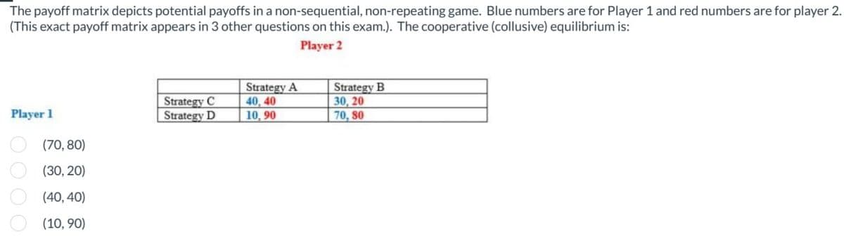 The payoff matrix depicts potential payoffs in a non-sequential, non-repeating game. Blue numbers are for Player 1 and red numbers are for player 2.
(This exact payoff matrix appears in 3 other questions on this exam.). The cooperative (collusive) equilibrium is:
Player 1
(70,80)
0000
(30,20)
(40,40)
(10,90)
Strategy C
Strategy D
Player 2
Strategy A
40, 40
10,90
Strategy B
30, 20
70, 80