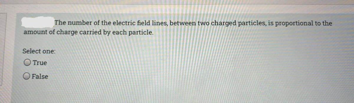 The number of the electric field lines, between two charged particles, is proportional to the
amount of charge carried by each particle.
Select one:
True
False

