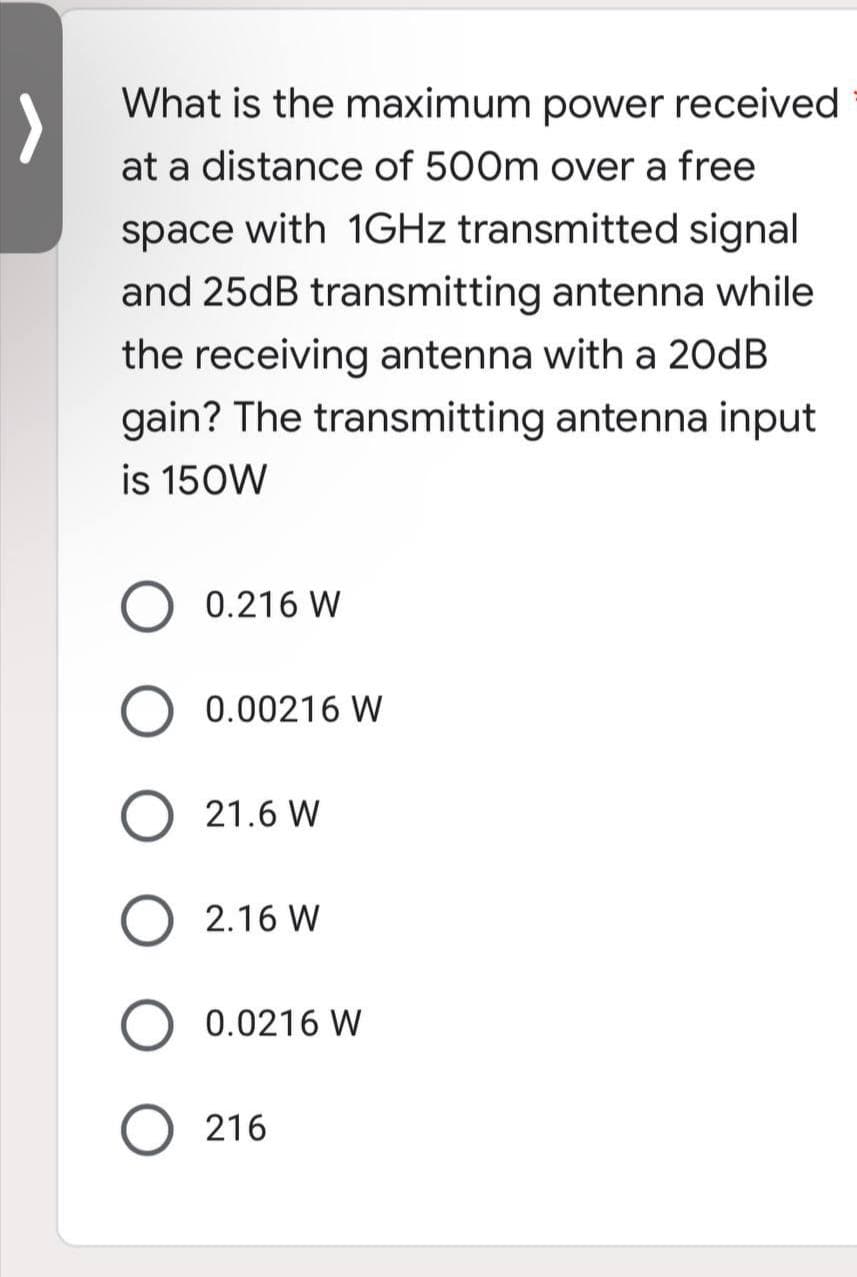 What is the maximum power received
at a distance of 500m over a free
space with 1GHz transmitted signal
and 25dB transmitting antenna while
the receiving antenna with a 20dB
gain? The transmitting antenna input
is 150W
0.216 W
O 0.00216 W
O 21.6 W
2.16 W
0.0216 W
O216