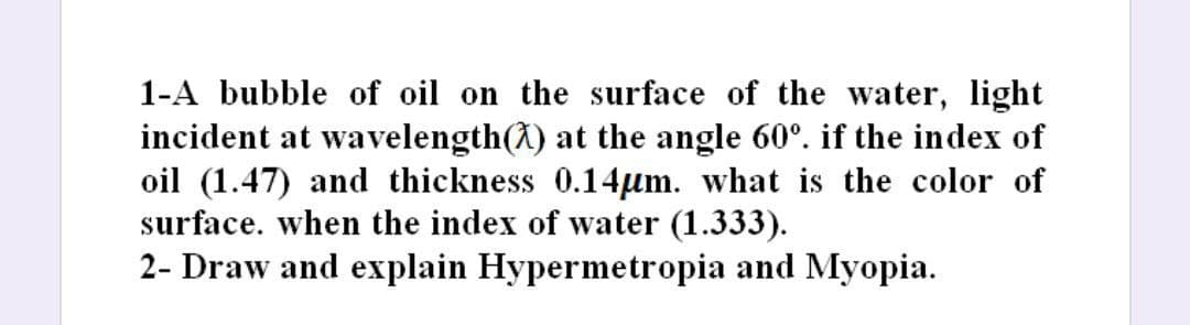 1-A bubble of oil on the surface of the water, light
incident at wavelength() at the angle 60°. if the index of
oil (1.47) and thickness 0.14µm. what is the color of
surface. when the index of water (1.333).
2- Draw and explain Hypermetropia and Myopia.