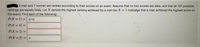 3 men and 7 women are ranked according to their scores on an exam. Assume that no two scores are alike, and that all 10! possible
rankings are equally likely. Lot X denoto the highest ranking achieved by a man (so X = 1 indicates that a man achieved the highest score on
the exam). Find each of the following:
P(X = 1) = 3/10
P(X = 4) =
P(X = 5) =
P(X = 9) =0
