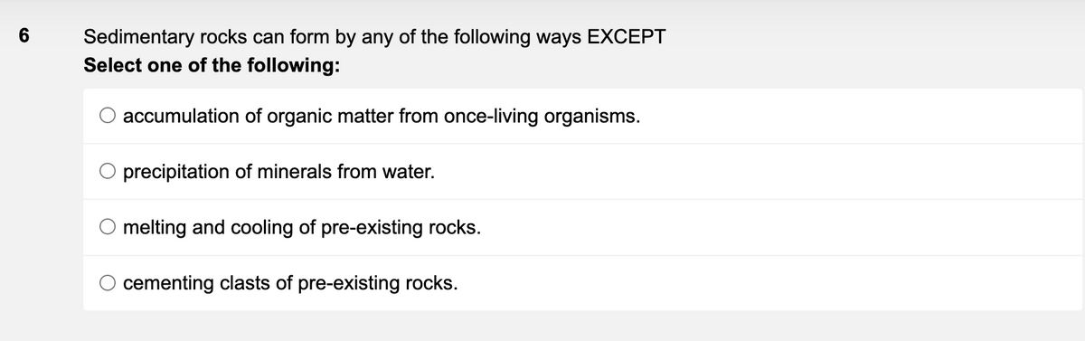 6
Sedimentary rocks can form by any of the following ways EXCEPT
Select one of the following:
accumulation of organic matter from once-living organisms.
O precipitation of minerals from water.
melting and cooling of pre-existing rocks.
cementing clasts of pre-existing rocks.