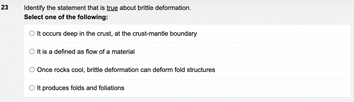 23
Identify the statement that is true about brittle deformation.
Select one of the following:
O It occurs deep in the crust, at the crust-mantle boundary
It is a defined as flow of a material
Once rocks cool, brittle deformation can deform fold structures
O It produces folds and foliations