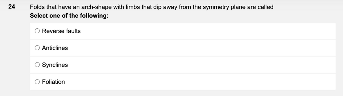 24
Folds that have an arch-shape with limbs that dip away from the symmetry plane are called
Select one of the following:
Reverse faults
Anticlines
Synclines
Foliation