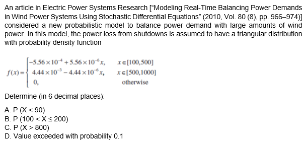 An article in Electric Power Systems Research ["Modeling Real-Time Balancing Power Demands
in Wind Power Systems Using Stochastic Differential Equations" (2010, Vol. 80 (8), pp. 966–974)]
considered a new probabilistic model to balance power demand with large amounts of wind
power. In this model, the power loss from shutdowns is assumed to have a triangular distribution
with probability density function
[-5.56 × 10* +5.56× 10“x, xE[100,500]
f(x)={ 4.44 x 10– 4.44× 10“x, xe[500,1000]
0,
otherwise
Determine (in 6 decimal places):
A. P (X < 90)
B. P (100 < Xs 200)
C. P (X > 800)
D. Value exceeded with probability 0.1
