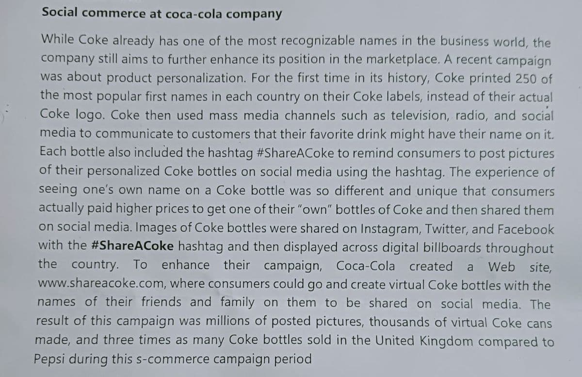 Social commerce at coca-cola company
While Coke already has one of the most recognizable names in the business world, the
company still aims to further enhance its position in the marketplace. A recent campaign
was about product personalization. For the first time in its history, Coke printed 250 of
the most popular first names in each country on their Coke labels, instead of their actual
Coke logo. Coke then used mass media channels such as television, radio, and social
media to communicate to customers that their favorite drink might have their name on it.
Each bottle also included the hashtag #ShareACoke to remind consumers to post pictures
of their personalized Coke bottles on social media using the hashtag. The experience of
seeing one's own name on a Coke bottle was so different and unique that consumers
actually paid higher prices to get one of their "own" bottles of Coke and then shared them
on social media. Images of Coke bottles were shared on Instagram, Twitter, and Facebook
with the #ShareACoke hashtag and then displayed across digital billboards throughout
the country. To enhance their campaign, Coca-Cola created a Web site,
www.shareacoke.com, where consumers could go and create virtual Coke bottles with the
names of their friends and family on them to be shared on social media. The
result of this campaign was millions of posted pictures, thousands of virtual Coke cans
made, and three times as many Coke bottles sold in the United Kingdom compared to
Pepsi during this s-commerce campaign period