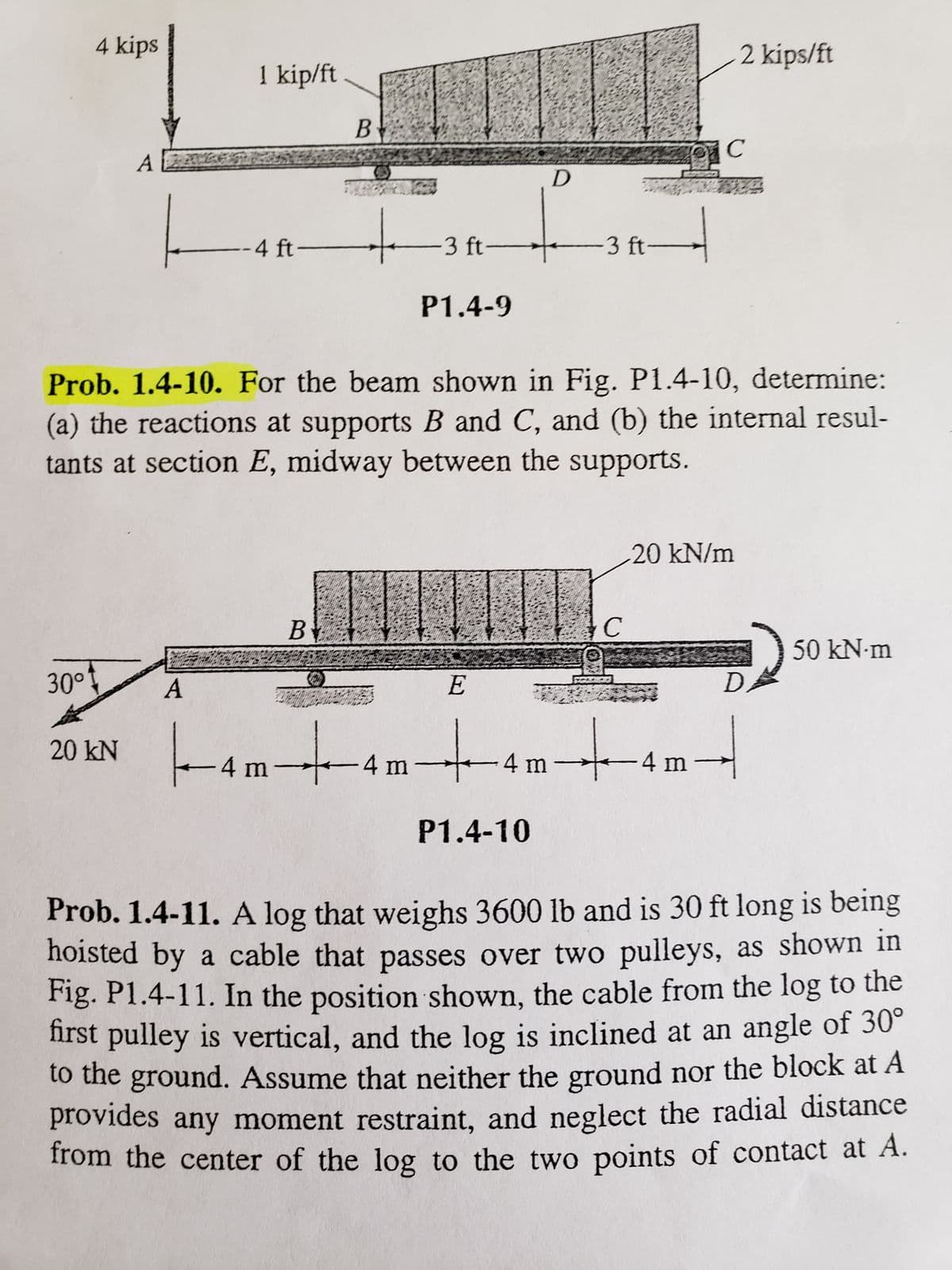 4 kips
30⁰1
20 kN
1 kip/ft
A
--4 ft-
B
B
-3 ft-
P1.4-9
Prob. 1.4-10. For the beam shown in Fig. P1.4-10, determine:
(a) the reactions at supports B and C, and (b) the internal resul-
tants at section E, midway between the supports.
E
D
-3 ft-
P1.4-10
C
201C
2 kips/ft
20 kN/m
-4 m4m4m4 m
D
H
50 kN.m
Prob. 1.4-11. A log that weighs 3600 lb and is 30 ft long is being
hoisted by a cable that passes over two pulleys, as shown in
Fig. P1.4-11. In the position shown, the cable from the log to the
first pulley is vertical, and the log is inclined at an angle of 30°
to the ground. Assume that neither the ground nor the block at A
provides any moment restraint, and neglect the radial distance
from the center of the log to the two points of contact at A.