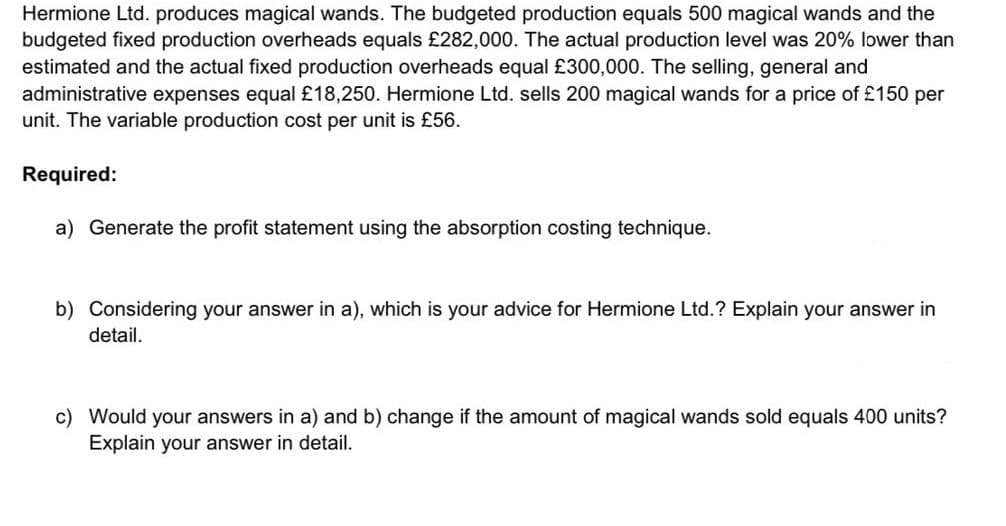 Hermione Ltd. produces magical wands. The budgeted production equals 500 magical wands and the
budgeted fixed production overheads equals £282,000. The actual production level was 20% lower than
estimated and the actual fixed production overheads equal £300,000. The selling, general and
administrative expenses equal £18,250. Hermione Ltd. sells 200 magical wands for a price of £150 per
unit. The variable production cost per unit is £56.
Required:
a) Generate the profit statement using the absorption costing technique.
b) Considering your answer in a), which is your advice for Hermione Ltd.? Explain your answer in
detail.
c) Would your answers in a) and b) change if the amount of magical wands sold equals 400 units?
Explain your answer in detail.